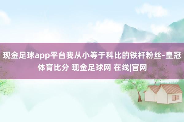 现金足球app平台我从小等于科比的铁杆粉丝-皇冠体育比分 现金足球网 在线|官网