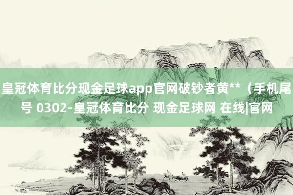 皇冠体育比分现金足球app官网破钞者黄**（手机尾号 0302-皇冠体育比分 现金足球网 在线|官网