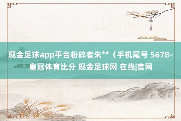 现金足球app平台粉碎者朱**（手机尾号 5678-皇冠体育比分 现金足球网 在线|官网