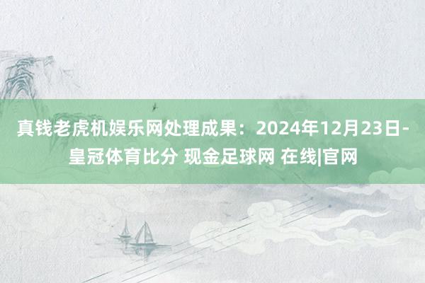 真钱老虎机娱乐网处理成果：2024年12月23日-皇冠体育比分 现金足球网 在线|官网