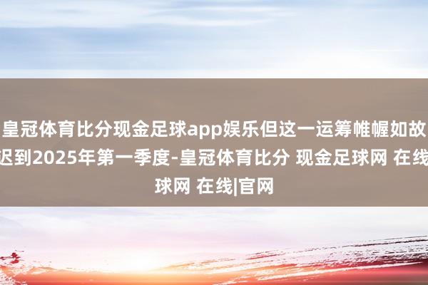 皇冠体育比分现金足球app娱乐但这一运筹帷幄如故被推迟到2025年第一季度-皇冠体育比分 现金足球网 在线|官网