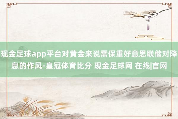 现金足球app平台对黄金来说需保重好意思联储对降息的作风-皇冠体育比分 现金足球网 在线|官网