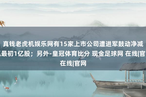 真钱老虎机娱乐网有15家上市公司遭进军鼓动净减抓最初1亿股；另外-皇冠体育比分 现金足球网 在线|官网