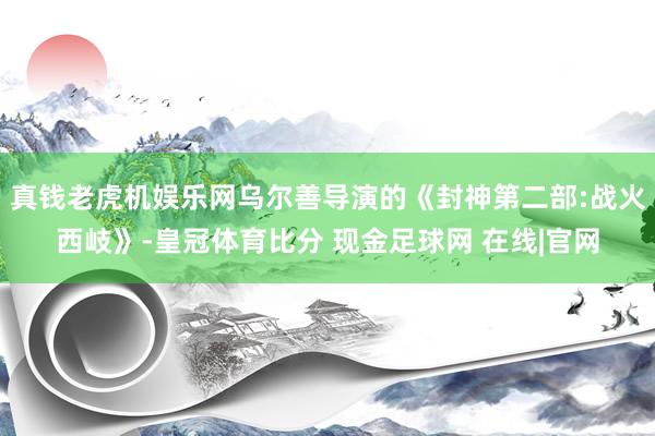真钱老虎机娱乐网乌尔善导演的《封神第二部:战火西岐》-皇冠体育比分 现金足球网 在线|官网