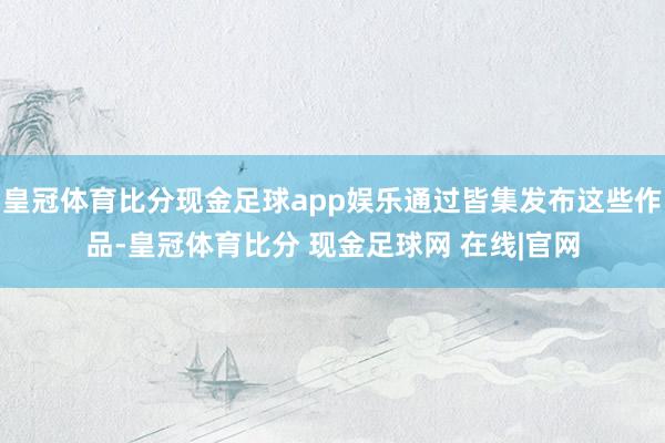 皇冠体育比分现金足球app娱乐通过皆集发布这些作品-皇冠体育比分 现金足球网 在线|官网
