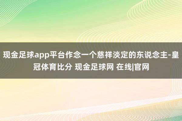 现金足球app平台作念一个慈祥淡定的东说念主-皇冠体育比分 现金足球网 在线|官网