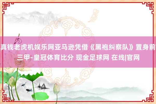 真钱老虎机娱乐网亚马逊凭借《黑袍纠察队》置身前三甲-皇冠体育比分 现金足球网 在线|官网
