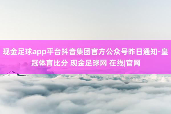现金足球app平台抖音集团官方公众号昨日通知-皇冠体育比分 现金足球网 在线|官网