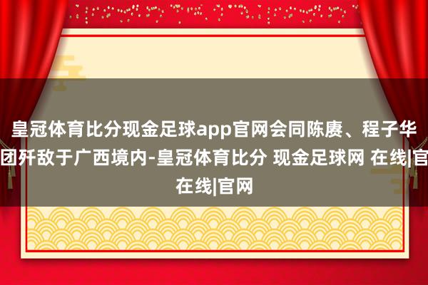 皇冠体育比分现金足球app官网会同陈赓、程子华兵团歼敌于广西境内-皇冠体育比分 现金足球网 在线|官网