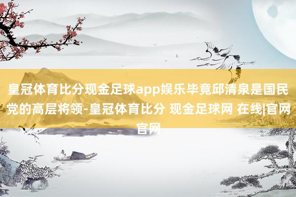 皇冠体育比分现金足球app娱乐毕竟邱清泉是国民党的高层将领-皇冠体育比分 现金足球网 在线|官网