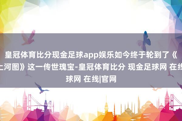 皇冠体育比分现金足球app娱乐如今终于轮到了《辉煌上河图》这一传世瑰宝-皇冠体育比分 现金足球网 在线|官网