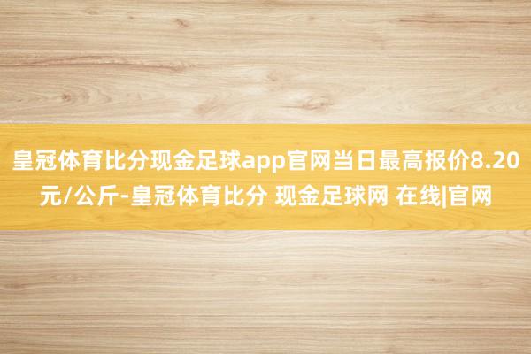 皇冠体育比分现金足球app官网当日最高报价8.20元/公斤-皇冠体育比分 现金足球网 在线|官网