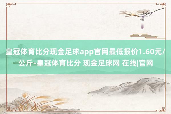 皇冠体育比分现金足球app官网最低报价1.60元/公斤-皇冠体育比分 现金足球网 在线|官网