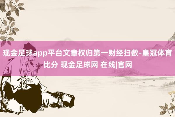 现金足球app平台文章权归第一财经扫数-皇冠体育比分 现金足球网 在线|官网