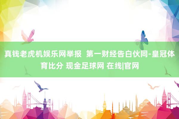 真钱老虎机娱乐网举报  第一财经告白伙同-皇冠体育比分 现金足球网 在线|官网