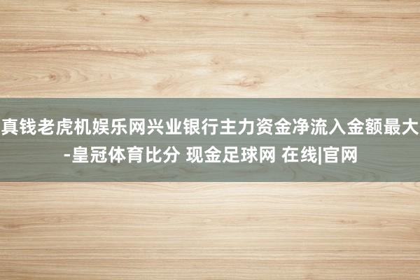 真钱老虎机娱乐网兴业银行主力资金净流入金额最大-皇冠体育比分 现金足球网 在线|官网