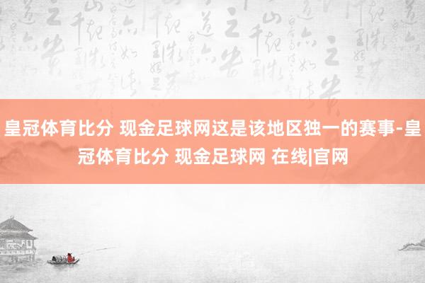皇冠体育比分 现金足球网这是该地区独一的赛事-皇冠体育比分 现金足球网 在线|官网