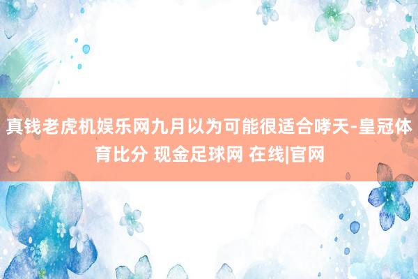 真钱老虎机娱乐网九月以为可能很适合哮天-皇冠体育比分 现金足球网 在线|官网