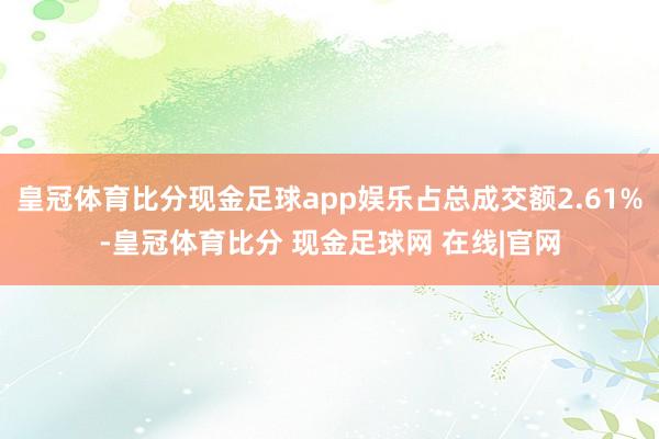 皇冠体育比分现金足球app娱乐占总成交额2.61%-皇冠体育比分 现金足球网 在线|官网
