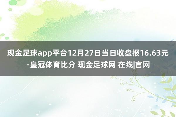 现金足球app平台12月27日当日收盘报16.63元-皇冠体育比分 现金足球网 在线|官网