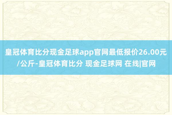 皇冠体育比分现金足球app官网最低报价26.00元/公斤-皇冠体育比分 现金足球网 在线|官网