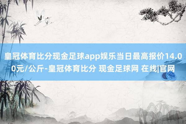 皇冠体育比分现金足球app娱乐当日最高报价14.00元/公斤-皇冠体育比分 现金足球网 在线|官网