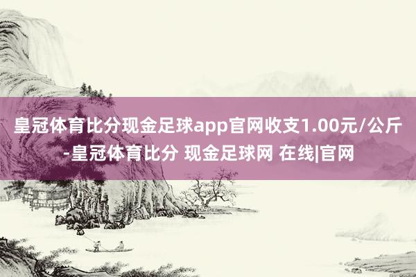 皇冠体育比分现金足球app官网收支1.00元/公斤-皇冠体育比分 现金足球网 在线|官网
