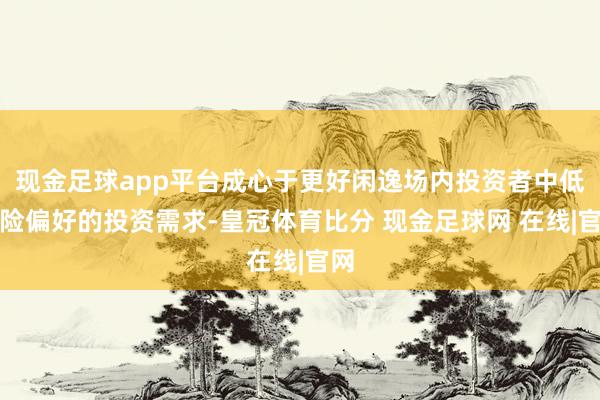 现金足球app平台成心于更好闲逸场内投资者中低风险偏好的投资需求-皇冠体育比分 现金足球网 在线|官网