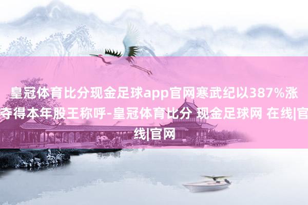 皇冠体育比分现金足球app官网寒武纪以387%涨幅夺得本年股王称呼-皇冠体育比分 现金足球网 在线|官网
