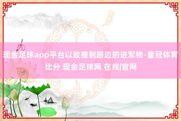现金足球app平台以致撞到路边的进军物-皇冠体育比分 现金足球网 在线|官网
