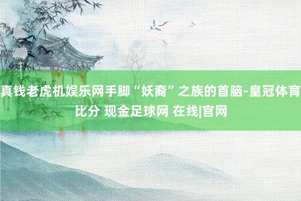 真钱老虎机娱乐网手脚“妖裔”之族的首脑-皇冠体育比分 现金足球网 在线|官网