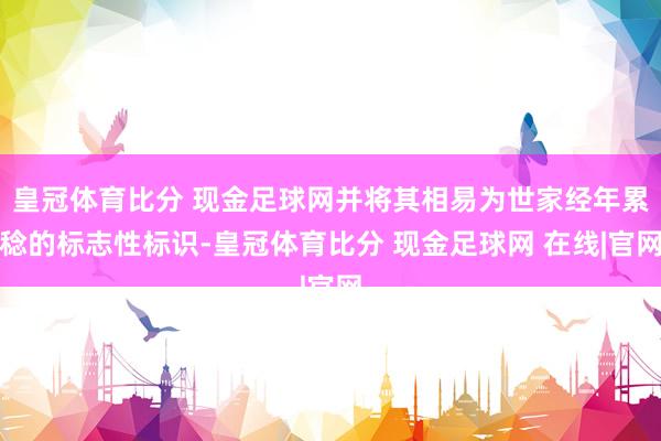 皇冠体育比分 现金足球网并将其相易为世家经年累稔的标志性标识-皇冠体育比分 现金足球网 在线|官网