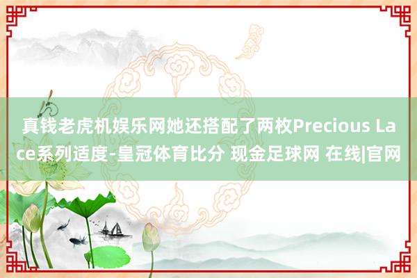 真钱老虎机娱乐网她还搭配了两枚Precious Lace系列适度-皇冠体育比分 现金足球网 在线|官网