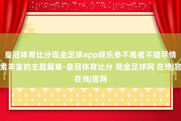 皇冠体育比分现金足球app娱乐参不雅者不错尽情探索丰富的主题篇章-皇冠体育比分 现金足球网 在线|官网