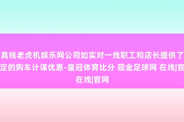 真钱老虎机娱乐网公司如实对一线职工和店长提供了一定的购车计谋优惠-皇冠体育比分 现金足球网 在线|官网