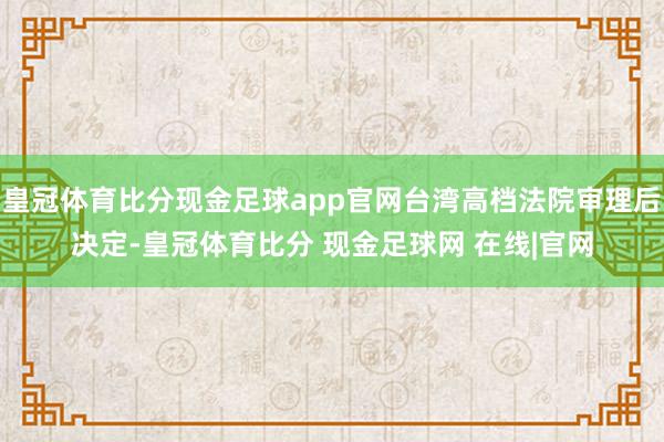 皇冠体育比分现金足球app官网台湾高档法院审理后决定-皇冠体育比分 现金足球网 在线|官网