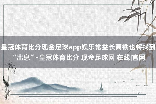 皇冠体育比分现金足球app娱乐常益长高铁也将找到“出息”-皇冠体育比分 现金足球网 在线|官网