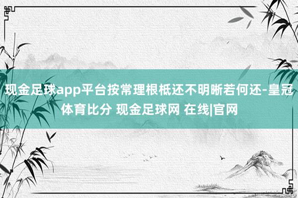 现金足球app平台按常理根柢还不明晰若何还-皇冠体育比分 现金足球网 在线|官网