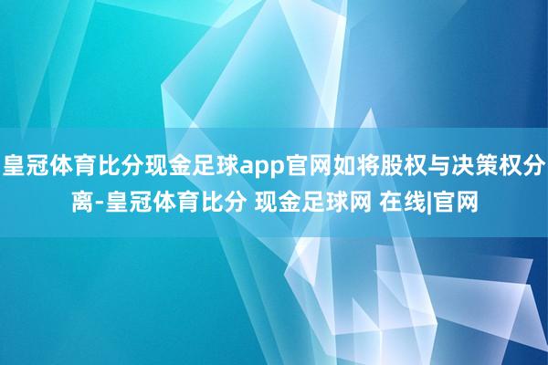 皇冠体育比分现金足球app官网如将股权与决策权分离-皇冠体育比分 现金足球网 在线|官网