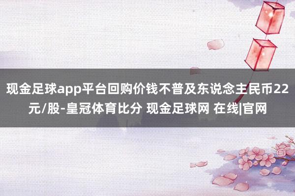现金足球app平台回购价钱不普及东说念主民币22元/股-皇冠体育比分 现金足球网 在线|官网