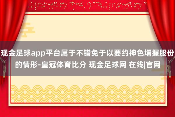 现金足球app平台属于不错免于以要约神色增握股份的情形-皇冠体育比分 现金足球网 在线|官网