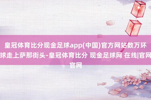 皇冠体育比分现金足球app(中国)官方网站数万环球走上萨那街头-皇冠体育比分 现金足球网 在线|官网