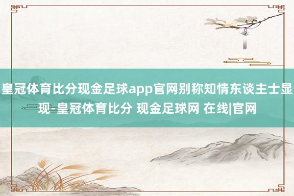 皇冠体育比分现金足球app官网别称知情东谈主士显现-皇冠体育比分 现金足球网 在线|官网