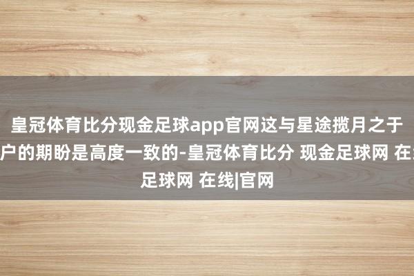 皇冠体育比分现金足球app官网这与星途揽月之于宏大用户的期盼是高度一致的-皇冠体育比分 现金足球网 在线|官网