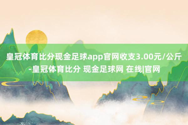 皇冠体育比分现金足球app官网收支3.00元/公斤-皇冠体育比分 现金足球网 在线|官网