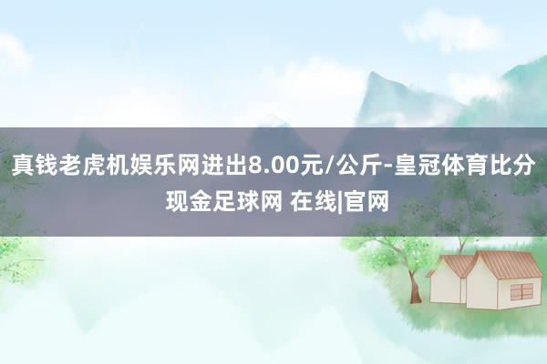 真钱老虎机娱乐网进出8.00元/公斤-皇冠体育比分 现金足球网 在线|官网