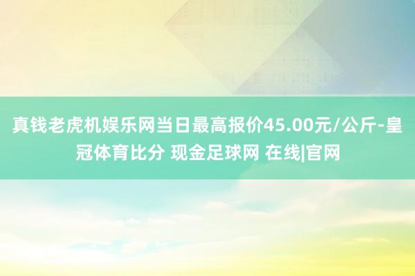 真钱老虎机娱乐网当日最高报价45.00元/公斤-皇冠体育比分 现金足球网 在线|官网