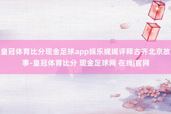皇冠体育比分现金足球app娱乐娓娓评释古齐北京故事-皇冠体育比分 现金足球网 在线|官网