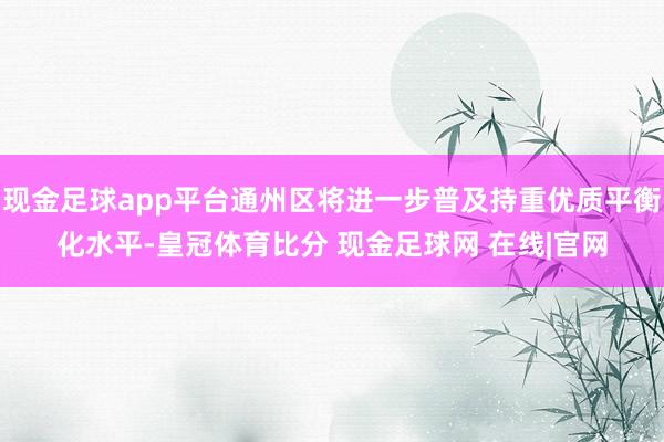 现金足球app平台通州区将进一步普及持重优质平衡化水平-皇冠体育比分 现金足球网 在线|官网