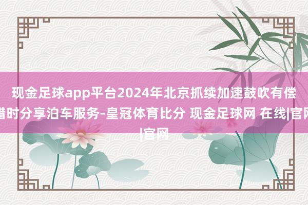 现金足球app平台2024年北京抓续加速鼓吹有偿错时分享泊车服务-皇冠体育比分 现金足球网 在线|官网